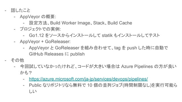 - 話したこと
- AppVeyor の概要:
- 設定方法、Build Worker Image、Stack、Build Cache
- プロジェクトでの実例:
- Go1.12 をソースからインストールして statik もインストールしてテスト
- AppVeyor + GoReleaser:
- AppVeyor と GoReleaser を組み合わせて、tag を push した時に自動で
GitHub Releases に publish
- その他
- 今回試していなかったけれど、コードが大きい場合は Azure Pipelines の方が良い
かも？
- https://azure.microsoft.com/ja-jp/services/devops/pipelines/
- Public なリポジトリなら無料で 10 個の並列ジョブ(時間制限なし)を実行可能ら
しい
