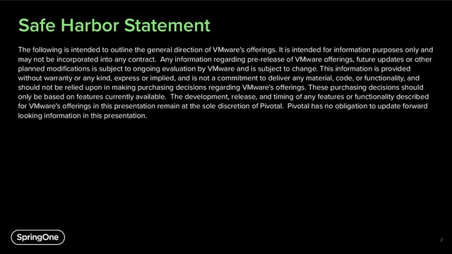 Safe Harbor Statement
The following is intended to outline the general direction of VMware's offerings. It is intended for information purposes only and
may not be incorporated into any contract. Any information regarding pre-release of VMware offerings, future updates or other
planned modifications is subject to ongoing evaluation by VMware and is subject to change. This information is provided
without warranty or any kind, express or implied, and is not a commitment to deliver any material, code, or functionality, and
should not be relied upon in making purchasing decisions regarding VMware's offerings. These purchasing decisions should
only be based on features currently available. The development, release, and timing of any features or functionality described
for VMware's offerings in this presentation remain at the sole discretion of Pivotal. Pivotal has no obligation to update forward
looking information in this presentation.
2
