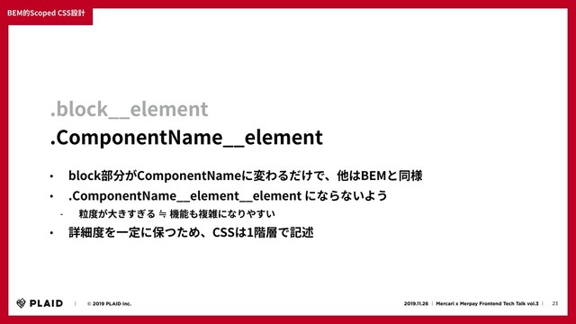 23
2019.11.26 ʛ Mercari x Merpay Frontend Tech Talk vol.3 ʛɹ
ɹɹʛɹɹ© 2019 PLAID Inc.
BEM的Scoped CSS設計
.block__element
.ComponentName__element
• block部分がComponentNameに変わるだけで、他はBEMと同様
• .ComponentName__element__element にならないよう
- 粒度が⼤きすぎる ≒ 機能も複雑になりやすい
• 詳細度を⼀定に保つため、CSSは1階層で記述
