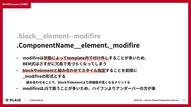 24
2019.11.26 ʛ Mercari x Merpay Frontend Tech Talk vol.3 ʛɹ
ɹɹʛɹɹ© 2019 PLAID Inc.
BEM的Scoped CSS設計
.block__element--modiﬁre
.ComponentName__element._modiﬁre
• modiﬁreは状態によってtemplate内で付け外しすることが多いため、
BEM式はさすがに冗⻑で⾒づらくなってしまう
• blockやelementと組み合わせてスタイル指定することを前提に
_modiﬁreの形式とする
- 組み合わせることで、blockやelementより詳細度が⾼くなるメリットも
• modiﬁreはJSで扱うことが多いため、ハイフンよりアンダーバーの⽅が楽
