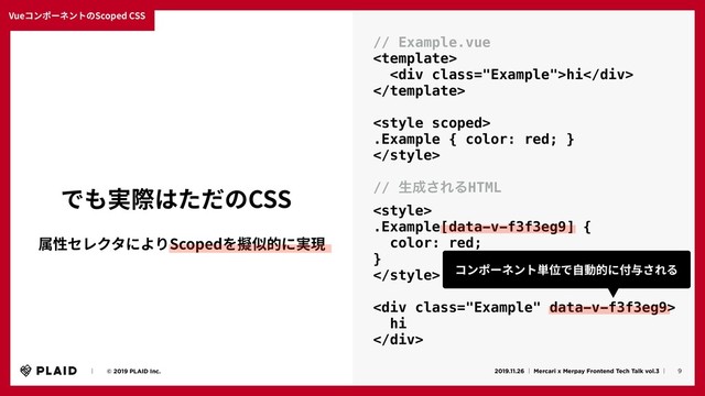 VueコンポーネントのScoped CSS
9
ɹɹʛɹɹ© 2019 PLAID Inc. 2019.11.26 ʛ Mercari x Merpay Frontend Tech Talk vol.3 ʛɹ
でも実際はただのCSS
// Example.vue

<div class="Example">hi</div>


.Example { color: red; }

// ੜ੒͞ΕΔHTML

.Example[data-v-f3f3eg9] {
color: red;
}

<div class="Example">
hi
</div>
属性セレクタによりScopedを擬似的に実現
コンポーネント単位で⾃動的に付与される
