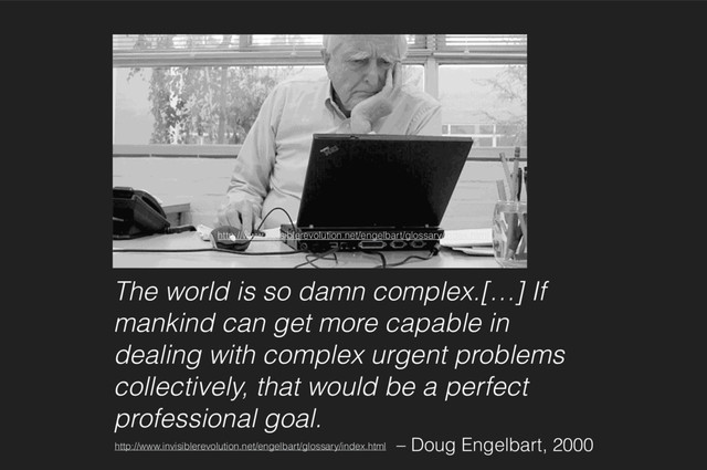 The world is so damn complex.[…] If
mankind can get more capable in
dealing with complex urgent problems
collectively, that would be a perfect
professional goal.
– Doug Engelbart, 2000
http://www.invisiblerevolution.net/engelbart/glossary/index.html
http://www.invisiblerevolution.net/engelbart/glossary/index.html
