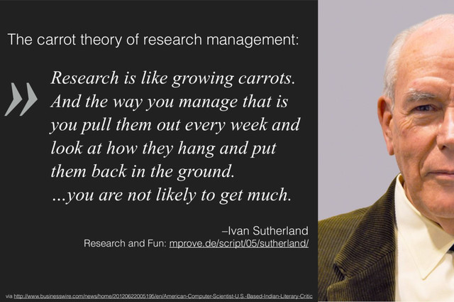 »
–Ivan Sutherland 
Research and Fun: mprove.de/script/05/sutherland/
Research is like growing carrots.
And the way you manage that is
you pull them out every week and
look at how they hang and put
them back in the ground. 
…you are not likely to get much.
via http://www.businesswire.com/news/home/20120622005195/en/American-Computer-Scientist-U.S.-Based-Indian-Literary-Critic
The carrot theory of research management:
