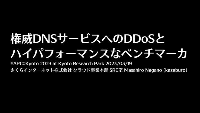 権威DNSサービスへのDDoSと
 
ハイパフォーマンスなベンチマーカ
YAPC::Kyoto 2023 at Kyoto Research Park 2023/03/19
さくらインターネット株式会社 クラウド事業本部 SRE室 Masahiro Nagano (kazeburo)
