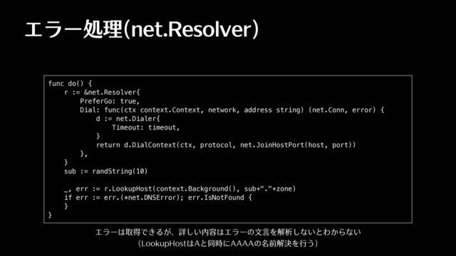 エラー処理(net.Resolver)
func do() {


r := &net.Resolver{


PreferGo: true,


Dial: func(ctx context.Context, network, address string) (net.Conn, error) {


d := net.Dialer{


Timeout: timeout,


}


return d.DialContext(ctx, protocol, net.JoinHostPort(host, port))


},


}


sub := randString(10)


_, err := r.LookupHost(context.Background(), sub+"."+zone)


if err := err.(*net.DNSError); err.IsNotFound {


}


}
エラーは取得できるが、詳しい内容はエラーの⽂⾔を解析しないとわからない
(LookupHostはAと同時にAAAAの名前解決を⾏う)
