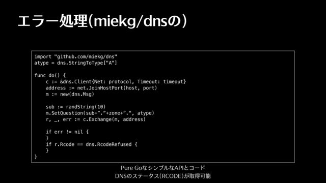 エラー処理(miekg/dnsの)
import "github.com/miekg/dns"


atype = dns.StringToType["A"]


func do() {


c := &dns.Client{Net: protocol, Timeout: timeout}


address := net.JoinHostPort(host, port)


m := new(dns.Msg)


sub := randString(10)


m.SetQuestion(sub+”.”+zone+”.", atype)


r, _, err := c.Exchange(m, address)


if err != nil {


}


if r.Rcode == dns.RcodeRefused {


}


}
Pure GoなシンプルなAPIとコード
DNSのステータス(RCODE)が取得可能

