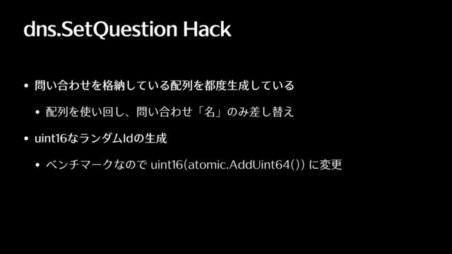 dns.SetQuestion Hack
• 問い合わせを格納している配列を都度⽣成している
• 配列を使い回し、問い合わせ「名」のみ差し替え
• uint16なランダムIdの⽣成
• ベンチマークなので uint16(atomic.AddUint64()) に変更
