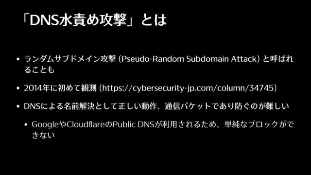 「DNS⽔責め攻撃」とは
• ランダムサブドメイン攻撃 (Pseudo-Random Subdomain Attack) と呼ばれ
ることも
• 2014年に初めて観測 (https://cybersecurity-jp.com/column/34745)
• DNSによる名前解決として正しい動作、通信パケットであり防ぐのが難しい
• GoogleやCloud
fl
areのPublic DNSが利⽤されるため、単純なブロックがで
きない
