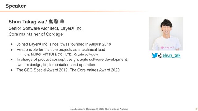 2
Introduction to Cordage © 2020 The Cordage Authors
Speaker
Shun Takagiwa / 高際 隼
Senior Software Architect, LayerX Inc.
Core maintainer of Cordage
● Joined LayerX Inc. since it was founded in August 2018
● Responsible for multiple projects as a technical lead
○ e.g. MUFG, MITSUI & CO., LTD., Cryptorealty, etc
● In charge of product concept design, agile software development,
system design, implementation, and operation
● The CEO Special Award 2019, The Core Values Award 2020
@shun_tak
