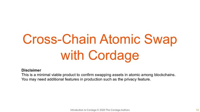 13
Introduction to Cordage © 2020 The Cordage Authors
Cross-Chain Atomic Swap
with Cordage
Disclaimer
This is a minimal viable product to confirm swapping assets in atomic among blockchains.
You may need additional features in production such as the privacy feature.
