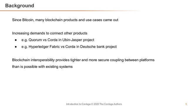 5
Introduction to Cordage © 2020 The Cordage Authors
Background
Since Bitcoin, many blockchain products and use cases came out
Increasing demands to connect other products
● e.g. Quorum vs Corda in Ubin-Jasper project
● e.g. Hyperledger Fabric vs Corda in Deutsche bank project
Blockchain interoperability provides tighter and more secure coupling between platforms
than is possible with existing systems
