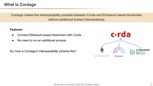 10
Introduction to Cordage © 2020 The Cordage Authors
Cordage makes the interoperability possible between Corda and Ethereum based blockchain
without additional trusted intermediaries
What is Cordage
Features
● Connect Ethereum based blockchain with Corda
● No need to run an additional process
So, how is Cordage’s interoperability scheme like?
