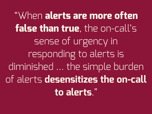 “When alerts are more often
false than true, the on-call’s
sense of urgency in
responding to alerts is
diminished … the simple burden
of alerts desensitizes the on-call
to alerts.”
