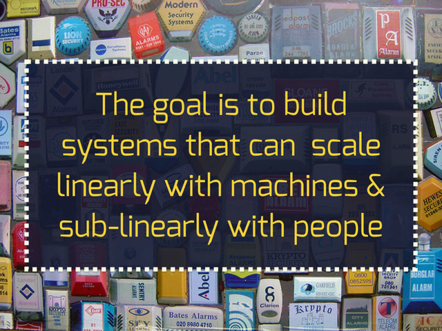 The goal is to build
systems that can scale
linearly with machines &
sub-linearly with people
