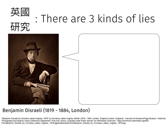 : There are 3 kinds of lies
"Benjamin Disraeli by Cornelius Jabez Hughes, 1878" by Cornelius Jabez Hughes, British (1819 - 1884, London, England London, England) - Harvard Art Museum/Fogg Museum, Historical
Photographs and Special Visual Collections Department, Fine Arts Library. Licensed under Public domain via Wikimedia Commons - https://commons.wikimedia.org/wiki/
File:Benjamin_Disraeli_by_Cornelius_Jabez_Hughes,_1878.jpg#mediaviewer/File:Benjamin_Disraeli_by_Cornelius_Jabez_Hughes,_1878.jpg
Benjamin Disraeli (1819 - 1884, London)
薊㕜
灇瑖
