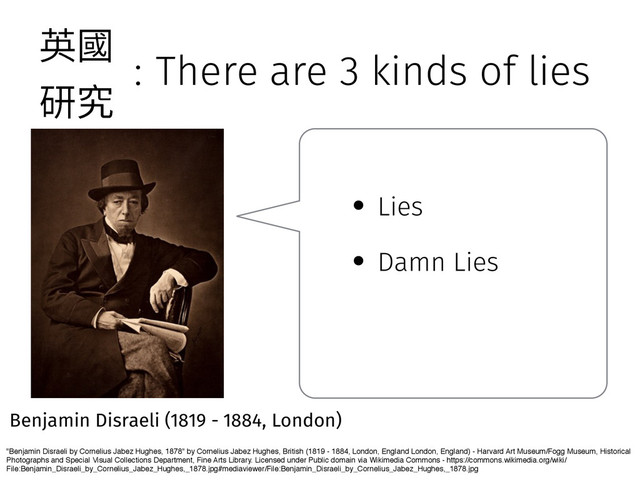 : There are 3 kinds of lies
"Benjamin Disraeli by Cornelius Jabez Hughes, 1878" by Cornelius Jabez Hughes, British (1819 - 1884, London, England London, England) - Harvard Art Museum/Fogg Museum, Historical
Photographs and Special Visual Collections Department, Fine Arts Library. Licensed under Public domain via Wikimedia Commons - https://commons.wikimedia.org/wiki/
File:Benjamin_Disraeli_by_Cornelius_Jabez_Hughes,_1878.jpg#mediaviewer/File:Benjamin_Disraeli_by_Cornelius_Jabez_Hughes,_1878.jpg
Benjamin Disraeli (1819 - 1884, London)
• Lies
• Damn Lies
薊㕜
灇瑖
