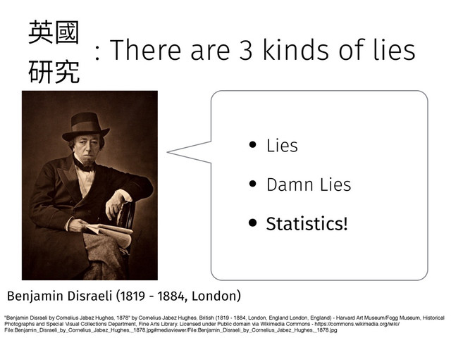 : There are 3 kinds of lies
"Benjamin Disraeli by Cornelius Jabez Hughes, 1878" by Cornelius Jabez Hughes, British (1819 - 1884, London, England London, England) - Harvard Art Museum/Fogg Museum, Historical
Photographs and Special Visual Collections Department, Fine Arts Library. Licensed under Public domain via Wikimedia Commons - https://commons.wikimedia.org/wiki/
File:Benjamin_Disraeli_by_Cornelius_Jabez_Hughes,_1878.jpg#mediaviewer/File:Benjamin_Disraeli_by_Cornelius_Jabez_Hughes,_1878.jpg
Benjamin Disraeli (1819 - 1884, London)
• Lies
• Damn Lies
• Statistics!
薊㕜
灇瑖
