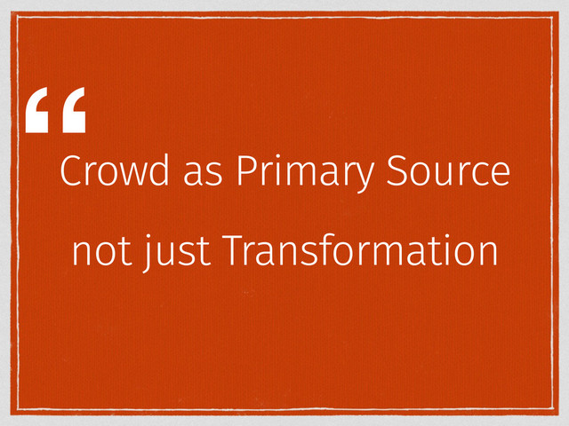 Crowd as Primary Source
not just Transformation
“
