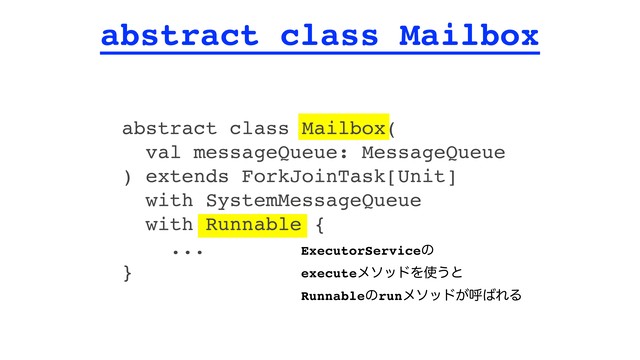 abstract class Mailbox
abstract class Mailbox(
val messageQueue: MessageQueue
) extends ForkJoinTask[Unit]
with SystemMessageQueue
with Runnable {
...
}
ExecutorServiceͷ
executeϝιουΛ࢖͏ͱ
Runnableͷrunϝιου͕ݺ͹ΕΔ
