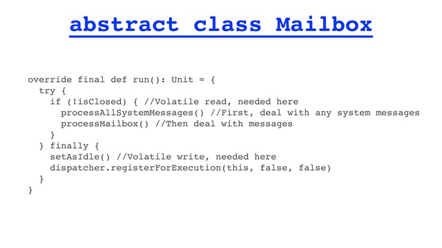 abstract class Mailbox
override final def run(): Unit = {
try {
if (!isClosed) { //Volatile read, needed here
processAllSystemMessages() //First, deal with any system messages
processMailbox() //Then deal with messages
}
} finally {
setAsIdle() //Volatile write, needed here
dispatcher.registerForExecution(this, false, false)
}
}
