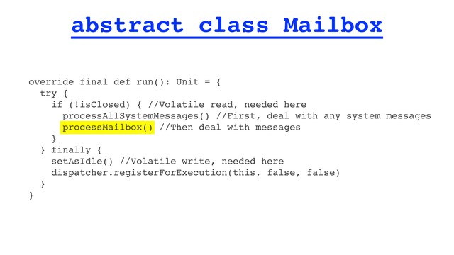 abstract class Mailbox
override final def run(): Unit = {
try {
if (!isClosed) { //Volatile read, needed here
processAllSystemMessages() //First, deal with any system messages
processMailbox() //Then deal with messages
}
} finally {
setAsIdle() //Volatile write, needed here
dispatcher.registerForExecution(this, false, false)
}
}
