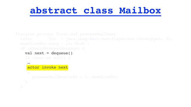abstract class Mailbox
@tailrec private final def processMailbox(
left: Int = java.lang.Math.max(dispatcher.throughput, 1),
deadlineNs: Long = …): Unit =
if (shouldProcessMessage) {
val next = dequeue()
if (next ne null) {
…
actor invoke next
…
processMailbox(left - 1, deadlineNs)
}
}
