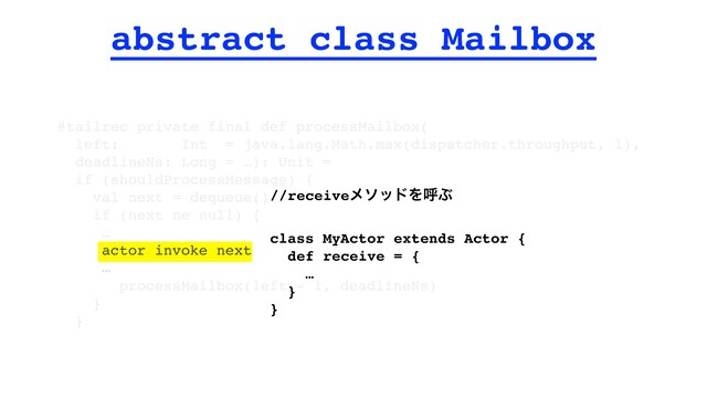 abstract class Mailbox
@tailrec private final def processMailbox(
left: Int = java.lang.Math.max(dispatcher.throughput, 1),
deadlineNs: Long = …): Unit =
if (shouldProcessMessage) {
val next = dequeue()
if (next ne null) {
…
actor invoke next
…
processMailbox(left - 1, deadlineNs)
}
}
//receiveϝιουΛݺͿ
class MyActor extends Actor {
def receive = {
…
}
}
