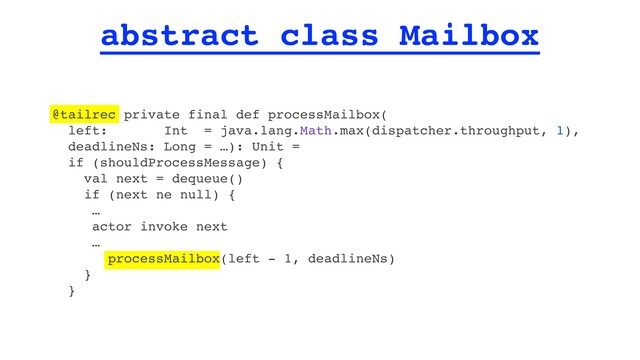 abstract class Mailbox
@tailrec private final def processMailbox(
left: Int = java.lang.Math.max(dispatcher.throughput, 1),
deadlineNs: Long = …): Unit =
if (shouldProcessMessage) {
val next = dequeue()
if (next ne null) {
…
actor invoke next
…
processMailbox(left - 1, deadlineNs)
}
}
