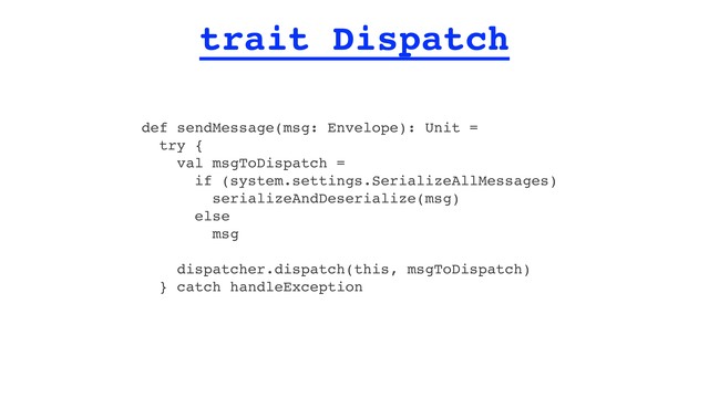 trait Dispatch
def sendMessage(msg: Envelope): Unit =
try {
val msgToDispatch =
if (system.settings.SerializeAllMessages)
serializeAndDeserialize(msg)
else
msg
dispatcher.dispatch(this, msgToDispatch)
} catch handleException
