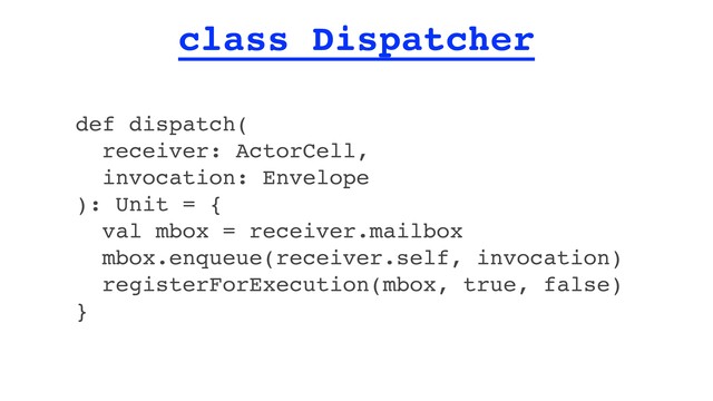 class Dispatcher
def dispatch(
receiver: ActorCell,
invocation: Envelope
): Unit = {
val mbox = receiver.mailbox
mbox.enqueue(receiver.self, invocation)
registerForExecution(mbox, true, false)
}
