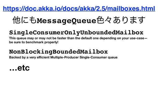 https://doc.akka.io/docs/akka/2.5/mailboxes.html
SingleConsumerOnlyUnboundedMailbox
This queue may or may not be faster than the default one depending on your use-case—
be sure to benchmark properly!
NonBlockingBoundedMailbox
Backed by a very eﬃcient Multiple-Producer Single-Consumer queue
…etc
ଞʹ΋MessageQueue৭ʑ͋Γ·͢
