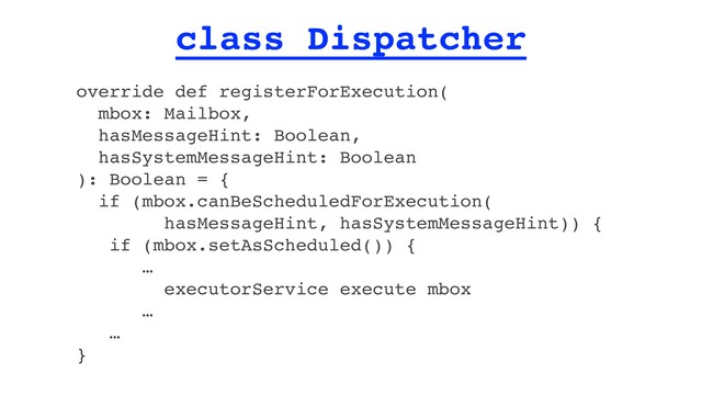 class Dispatcher
override def registerForExecution(
mbox: Mailbox,
hasMessageHint: Boolean,
hasSystemMessageHint: Boolean
): Boolean = {
if (mbox.canBeScheduledForExecution(
hasMessageHint, hasSystemMessageHint)) {
if (mbox.setAsScheduled()) {
…
executorService execute mbox
…
…
}
