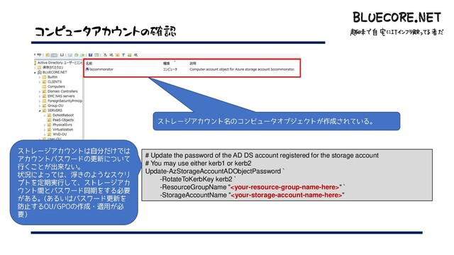 BLUECORE.NET
趣味で自宅にITインフラ触ってる者だ
BLUECORE.NET
趣味で自宅にITインフラ触ってる者だ
コンピュータアカウントの確認
# Update the password of the AD DS account registered for the storage account
# You may use either kerb1 or kerb2
Update-AzStorageAccountADObjectPassword `
-RotateToKerbKey kerb2 `
-ResourceGroupName "" `
-StorageAccountName ""
