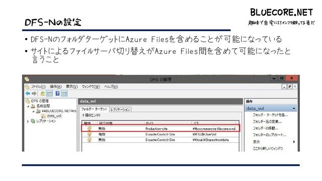 BLUECORE.NET
趣味で自宅にITインフラ触ってる者だ
BLUECORE.NET
趣味で自宅にITインフラ触ってる者だ
DFS-Nの設定
• DFS-NのフォルダターゲットにAzure Filesを含めることが可能になっている
• サイトによるファイルサーバ切り替えがAzure Files間を含めて可能になったと
言うこと

