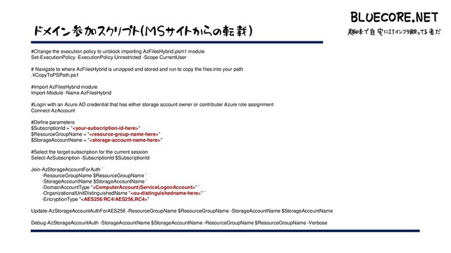 BLUECORE.NET
趣味で自宅にITインフラ触ってる者だ
BLUECORE.NET
趣味で自宅にITインフラ触ってる者だ
ドメイン参加スクリプト(MSサイトからの転載)
#Change the execution policy to unblock importing AzFilesHybrid.psm1 module
Set-ExecutionPolicy -ExecutionPolicy Unrestricted -Scope CurrentUser
# Navigate to where AzFilesHybrid is unzipped and stored and run to copy the files into your path
.¥CopyToPSPath.ps1
#Import AzFilesHybrid module
Import-Module -Name AzFilesHybrid
#Login with an Azure AD credential that has either storage account owner or contributer Azure role assignment
Connect-AzAccount
#Define parameters
$SubscriptionId = ""
$ResourceGroupName = ""
$StorageAccountName = ""
#Select the target subscription for the current session
Select-AzSubscription -SubscriptionId $SubscriptionId
Join-AzStorageAccountForAuth `
-ResourceGroupName $ResourceGroupName `
-StorageAccountName $StorageAccountName `
-DomainAccountType "" `
-OrganizationalUnitDistinguishedName "" `
-EncryptionType ""
Update-AzStorageAccountAuthForAES256 -ResourceGroupName $ResourceGroupName -StorageAccountName $StorageAccountName
Debug-AzStorageAccountAuth -StorageAccountName $StorageAccountName -ResourceGroupName $ResourceGroupName -Verbose
