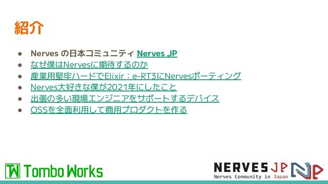 紹介
● Nerves の日本コミュニティ Nerves JP
● なぜ僕はNervesに期待するのか
● 産業用堅牢ハードでElixir：e-RT3にNervesポーティング
● Nerves大好きな僕が2021年にしたこと
● 出張の多い現場エンジニアをサポートするデバイス
● OSSを全面利用して商用プロダクトを作る
