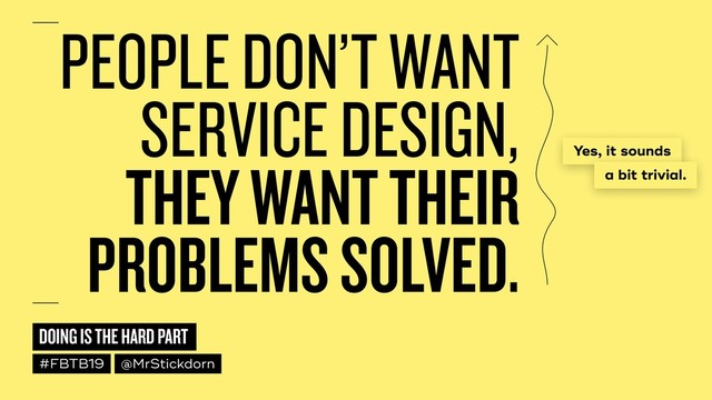 DOING IS THE HARD PART
#FBTB19 @MrStickdorn
PEOPLE DON’T WANT
SERVICE DESIGN,  
THEY WANT THEIR
PROBLEMS SOLVED.
Yes, it sounds
a bit trivial.
