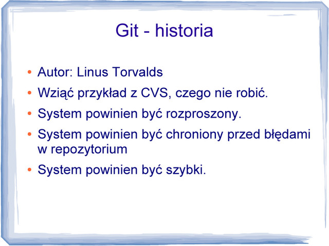 Git - historia
●
Autor: Linus Torvalds
●
Wziąć przykład z CVS, czego nie robić.
●
System powinien być rozproszony.
●
System powinien być chroniony przed błędami
w repozytorium
●
System powinien być szybki.
