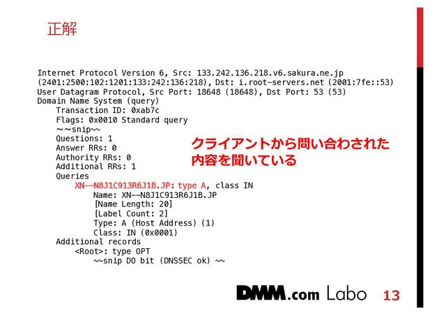 13
正解
Internet Protocol Version 6, Src: 133.242.136.218.v6.sakura.ne.jp
(2401:2500:102:1201:133:242:136:218), Dst: i.root-servers.net (2001:7fe::53)
User Datagram Protocol, Src Port: 18648 (18648), Dst Port: 53 (53)
Domain Name System (query)
Transaction ID: 0xab7c
Flags: 0x0010 Standard query
〜〜snip~~
Questions: 1
Answer RRs: 0
Authority RRs: 0
Additional RRs: 1
Queries
XN--N8J1C913R6J1B.JP: type A, class IN
Name: XN--N8J1C913R6J1B.JP
[Name Length: 20]
[Label Count: 2]
Type: A (Host Address) (1)
Class: IN (0x0001)
Additional records
: type OPT
~~snip DO bit (DNSSEC ok) ~~
クライアントから問い合わされた
内容を聞いている

