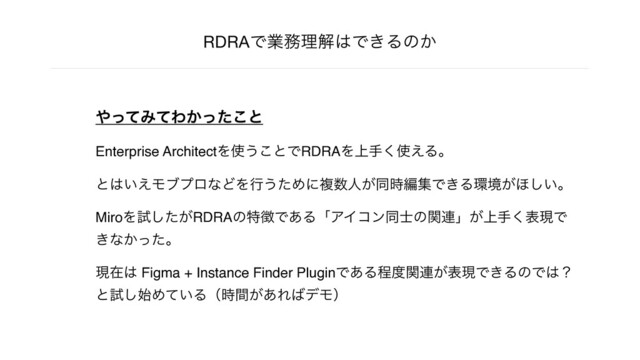 RDRAͰۀ຿ཧղ͸Ͱ͖Δͷ͔
΍ͬͯΈͯΘ͔ͬͨ͜ͱ
Enterprise ArchitectΛ࢖͏͜ͱͰRDRAΛ্ख͘࢖͑Δɻ
ͱ͸͍͑ϞϒϓϩͳͲΛߦ͏ͨΊʹෳ਺ਓ͕ಉ࣌ฤूͰ͖Δ؀ڥ͕΄͍͠ɻ
MiroΛࢼ͕ͨ͠RDRAͷಛ௃Ͱ͋ΔʮΞΠίϯಉ࢜ͷؔ࿈ʯ্͕ख͘දݱͰ
͖ͳ͔ͬͨɻ
ݱࡏ͸ Figma + Instance Finder PluginͰ͋Δఔ౓ؔ࿈͕දݱͰ͖ΔͷͰ͸ʁ
ͱࢼ࢝͠Ί͍ͯΔʢ͕࣌ؒ͋Ε͹σϞʣ
