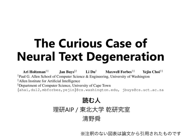 ಡΉਓ
ཧݚAIP / ౦๺େֶ סݚڀࣨ
ਗ਼໺ॢ
The Curious Case of
Neural Text Degeneration
Published as a conference paper at ICLR 2020
THE CURIOUS CASE OF
NEURAL TEXT DeGENERATION
Ari Holtzman
†‡
Jan Buys
§†
Li Du
†
Maxwell Forbes
†‡
Yejin Choi
†‡
†Paul G. Allen School of Computer Science & Engineering, University of Washington
‡Allen Institute for Artiﬁcial Intelligence
§Department of Computer Science, University of Cape Town
{ahai,dul2,mbforbes,yejin}@cs.washington.edu, jbuys@cs.uct.ac.za
ABSTRACT
Despite considerable advances in neural language modeling, it remains an open
question what the best decoding strategy is for text generation from a language
model (e.g. to generate a story). The counter-intuitive empirical observation is
that even though the use of likelihood as training objective leads to high quality
models for a broad range of language understanding tasks, maximization-based
decoding methods such as beam search lead to degeneration — output text that is
※஫ऍͷͳ͍ਤද͸࿦จ͔ΒҾ༻͞Εͨ΋ͷͰ͢
