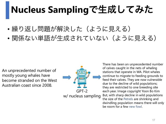 Nucleus SamplingͰੜ੒ͯ͠Έͨ
• ܁Γฦ͠໰୊͕ղܾͨ͠ʢΑ͏ʹݟ͑Δʣ
• ؔ܎ͳ͍୯ޠ͕ੜ੒͞Ε͍ͯͳ͍ʢΑ͏ʹݟ͑Δʣ
An unprecedented number of
mostly young whales have
become stranded on the West
Australian coast since 2008.
There has been an unprecedented number
of calves caught in the nets of whaling
stations that operate in WA. Pilot whales
continue to migrate to feeding grounds to
feed their calves. They are now vulnerable
due to the decline of wild populations;
they are restricted to one breeding site
each year. Image copyright Yoon Bo Kim
But, with sharp decline in wild populations
the size of the Petrels are shrinking and
dwindling population means there will only
be room for a few new fowl.
GPT-2
w/ nucleus sampling
17
