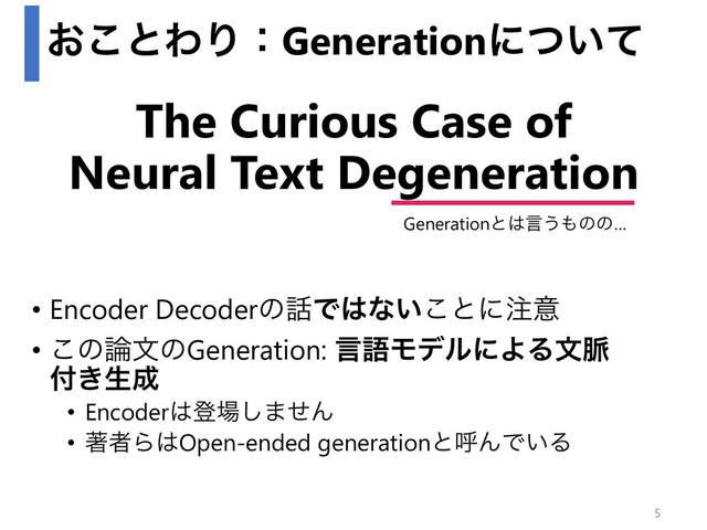 ͓͜ͱΘΓɿGenerationʹ͍ͭͯ
• Encoder Decoderͷ࿩Ͱ͸ͳ͍͜ͱʹ஫ҙ
• ͜ͷ࿦จͷGeneration: ݴޠϞσϧʹΑΔจ຺
෇͖ੜ੒
• Encoder͸ొ৔͠·ͤΜ
• ஶऀΒ͸Open-ended generationͱݺΜͰ͍Δ
The Curious Case of
Neural Text Degeneration
Generationͱ͸ݴ͏΋ͷͷ…
5
