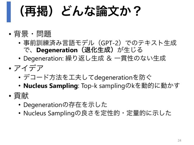 ʢ࠶ܝʣͲΜͳ࿦จ͔ʁ
• എܠɾ໰୊
• ࣄલ܇࿅ࡁΈݴޠϞσϧʢGPT-2ʣͰͷςΩετੜ੒
ͰɺDegenerationʢୀԽੜ੒ʣ͕ੜ͡Δ
• Degeneration: ܁Γฦ͠ੜ੒ ˍ Ұ؏ੑͷͳ͍ੜ੒
• ΞΠσΞ
• σίʔυํ๏Λ޻෉ͯ͠degenerationΛ๷͙
• Nucleus Sampling: Top-k samplingͷkΛಈతʹಈ͔͢
• ߩݙ
• DegenerationͷଘࡏΛࣔͨ͠
• Nucleus Samplingͷྑ͞Λఆੑతɾఆྔతʹࣔͨ͠
24

