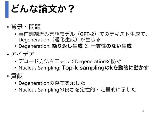 ͲΜͳ࿦จ͔ʁ
• എܠɾ໰୊
• ࣄલ܇࿅ࡁΈݴޠϞσϧʢGPT-2ʣͰͷςΩετੜ੒Ͱɺ
DegenerationʢୀԽੜ੒ʣ͕ੜ͡Δ
• Degeneration: ܁Γฦ͠ੜ੒ ˍ Ұ؏ੑͷͳ͍ੜ੒
• ΞΠσΞ
• σίʔυํ๏Λ޻෉ͯ͠DegenerationΛ๷͙
• Nucleus Sampling: 5PQLTBNQMJOHͷLΛಈతʹಈ͔͢
• ߩݙ
• DegenerationͷଘࡏΛࣔͨ͠
• Nucleus Samplingͷྑ͞Λఆੑతɾఆྔతʹࣔͨ͠
6
