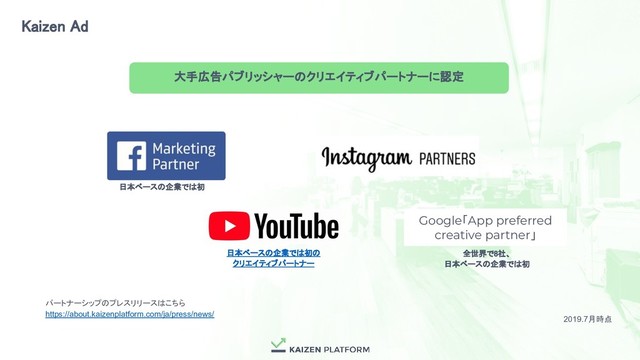日本ベースの企業では初 
全世界で8社、 
日本ベースの企業では初 
Kaizen Ad 
日本ベースの企業では初の 
クリエイティブパートナー 
大手広告パブリッシャーのクリエイティブパートナーに認定 
2019.7月時点
パートナーシップのプレスリリースはこちら
https://about.kaizenplatform.com/ja/press/news/
Google「App preferred
creative partner」
