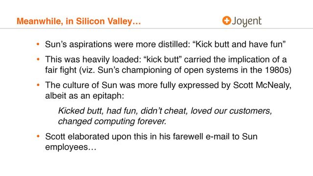 Meanwhile, in Silicon Valley…
• Sun’s aspirations were more distilled: “Kick butt and have fun”
• This was heavily loaded: “kick butt” carried the implication of a
fair ﬁght (viz. Sun’s championing of open systems in the 1980s)
• The culture of Sun was more fully expressed by Scott McNealy,
albeit as an epitaph:
Kicked butt, had fun, didn’t cheat, loved our customers,
changed computing forever.
• Scott elaborated upon this in his farewell e-mail to Sun
employees…
