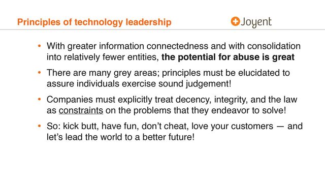 Principles of technology leadership
• With greater information connectedness and with consolidation
into relatively fewer entities, the potential for abuse is great
• There are many grey areas; principles must be elucidated to
assure individuals exercise sound judgement!
• Companies must explicitly treat decency, integrity, and the law
as constraints on the problems that they endeavor to solve!
• So: kick butt, have fun, don’t cheat, love your customers — and
let’s lead the world to a better future!
