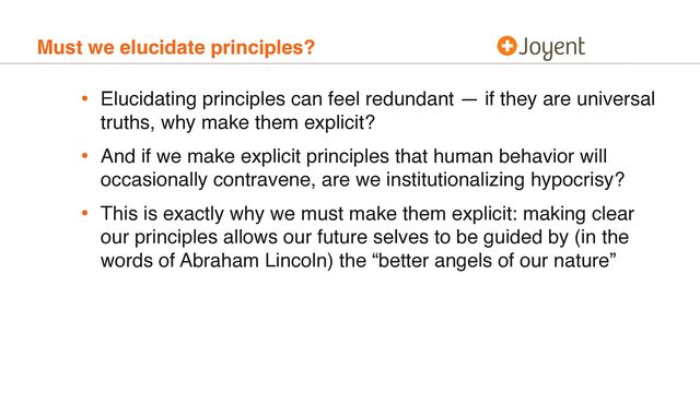 Must we elucidate principles?
• Elucidating principles can feel redundant — if they are universal
truths, why make them explicit?
• And if we make explicit principles that human behavior will
occasionally contravene, are we institutionalizing hypocrisy?
• This is exactly why we must make them explicit: making clear
our principles allows our future selves to be guided by (in the
words of Abraham Lincoln) the “better angels of our nature”
