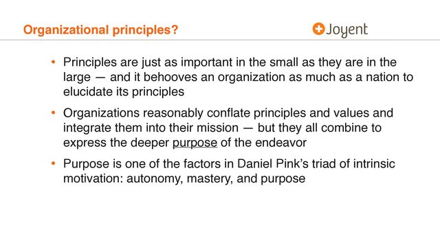 Organizational principles?
• Principles are just as important in the small as they are in the
large — and it behooves an organization as much as a nation to
elucidate its principles
• Organizations reasonably conﬂate principles and values and
integrate them into their mission — but they all combine to
express the deeper purpose of the endeavor
• Purpose is one of the factors in Daniel Pink’s triad of intrinsic
motivation: autonomy, mastery, and purpose
